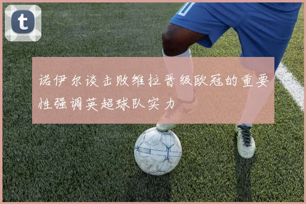 诺伊尔谈击败维拉晋级欧冠的重要性强调英超球队实力