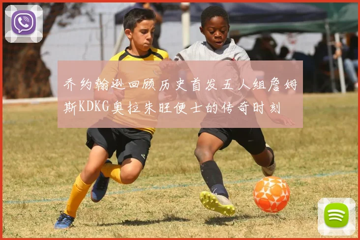 乔约翰逊回顾历史首发五人组詹姆斯KDKG奥拉朱旺便士的传奇时刻