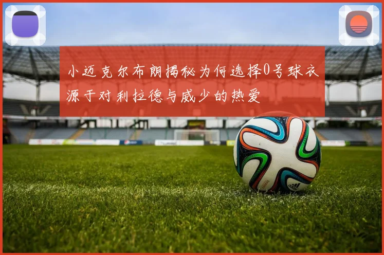 小迈克尔布朗揭秘为何选择0号球衣源于对利拉德与威少的热爱