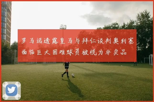 罗马诺透露皇马与拜仁谈判奥利塞面临巨大困难球员被视为非卖品