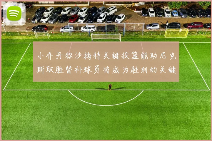小乔丹称沙梅特关键投篮能助尼克斯取胜替补球员将成为胜利的关键因素