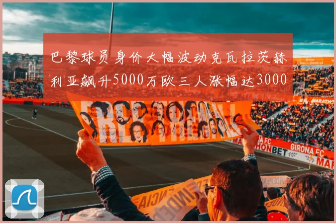 巴黎球员身价大幅波动克瓦拉茨赫利亚飙升5000万欧三人涨幅达3000万欧