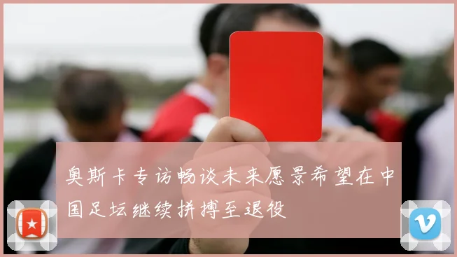 奥斯卡专访畅谈未来愿景希望在中国足坛继续拼搏至退役