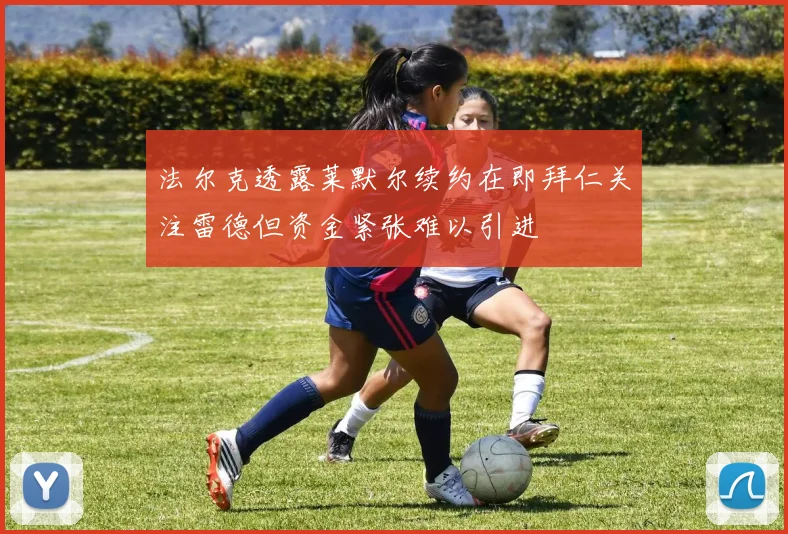 法尔克透露莱默尔续约在即拜仁关注雷德但资金紧张难以引进