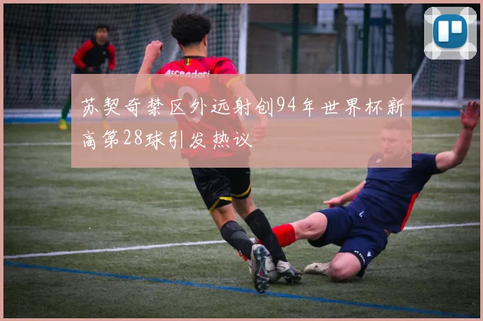 苏契奇禁区外远射创94年世界杯新高第28球引发热议