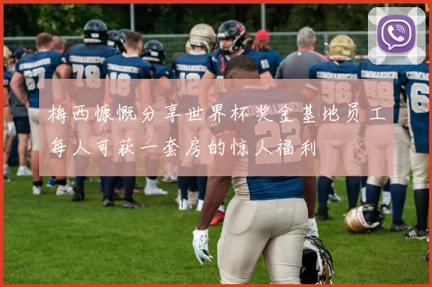 梅西慷慨分享世界杯奖金基地员工每人可获一套房的惊人福利