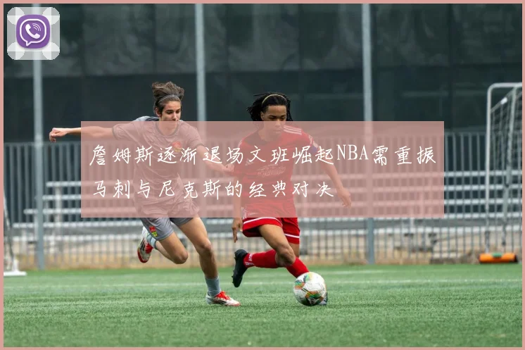 詹姆斯逐渐退场文班崛起NBA需重振马刺与尼克斯的经典对决