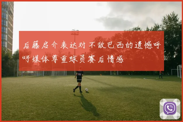 后藤启介表达对不敌巴西的遗憾呼吁媒体尊重球员赛后情感