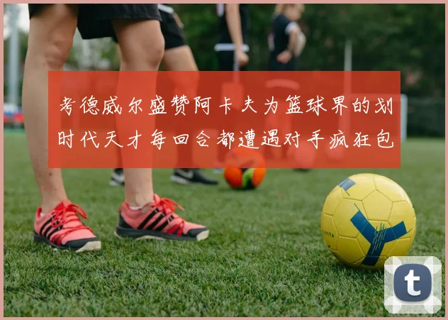 考德威尔盛赞阿卡夫为篮球界的划时代天才每回合都遭遇对手疯狂包夹挑战
